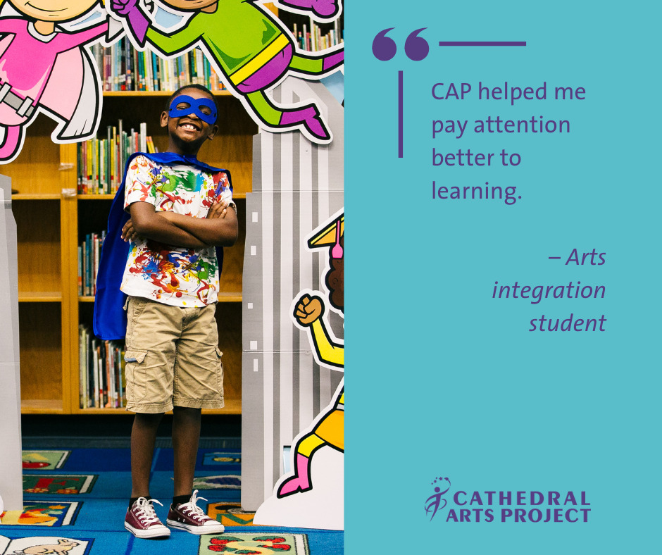 CAP helped me pay attention better to learning. –Arts integration student