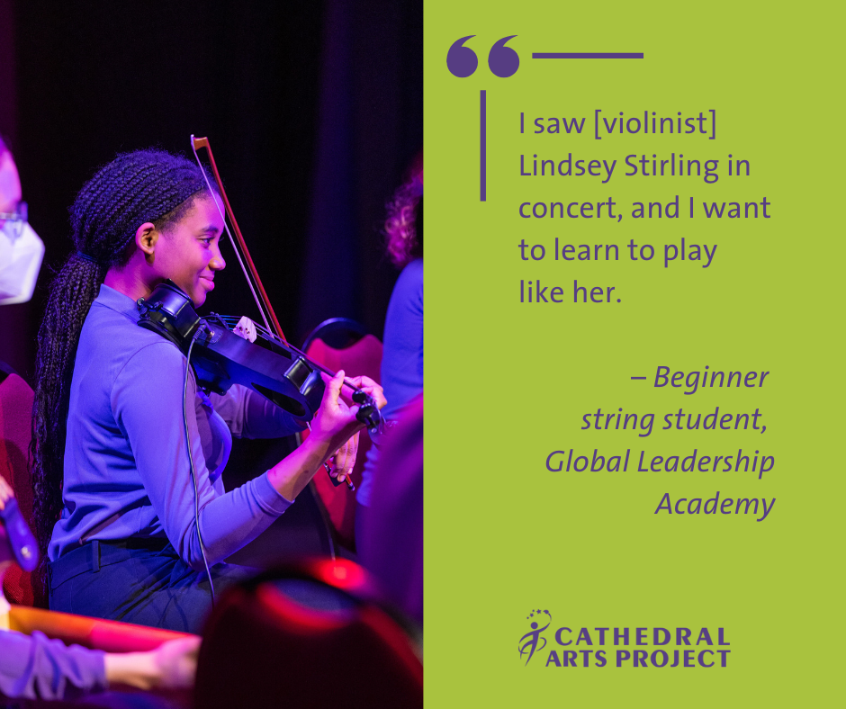 “I saw [violinist] Lindsey Stirling in concert, and I want to learn to play like her." –CAP beginner string student, Global Leadership Academy